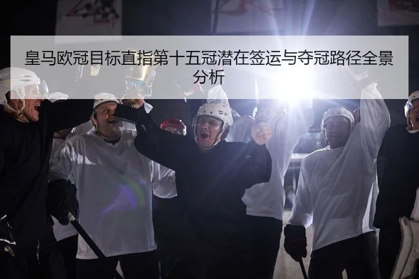 皇马欧冠目标直指第十五冠潜在签运与夺冠路径全景分析